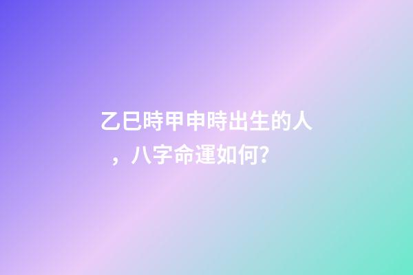 乙巳時甲申時出生的人，八字命運如何？